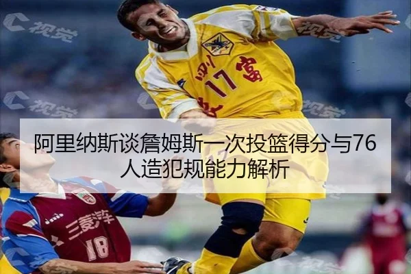 阿里纳斯谈詹姆斯一次投篮得分与76人造犯规能力解析(JZSports)